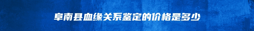 阜南县血缘关系鉴定的价格是多少
