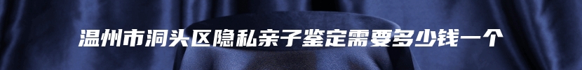 温州市洞头区隐私亲子鉴定需要多少钱一个