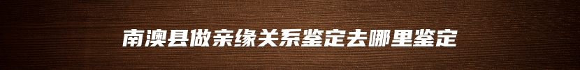南澳县做亲缘关系鉴定去哪里鉴定