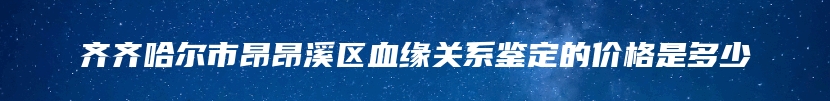 齐齐哈尔市昂昂溪区血缘关系鉴定的价格是多少