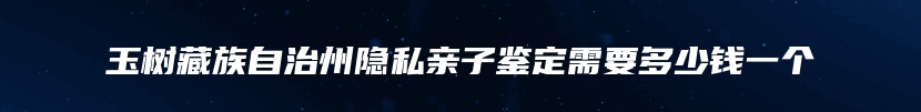 玉树藏族自治州隐私亲子鉴定需要多少钱一个