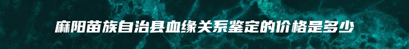 麻阳苗族自治县血缘关系鉴定的价格是多少