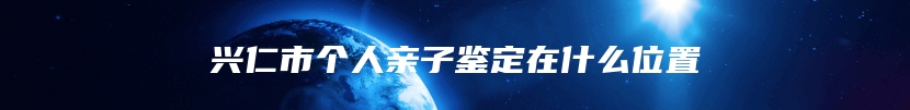 兴仁市个人亲子鉴定在什么位置