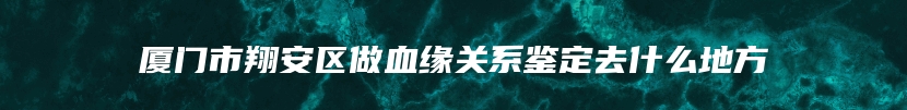 厦门市翔安区做血缘关系鉴定去什么地方
