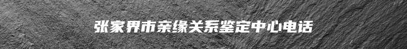 张家界市亲缘关系鉴定中心电话