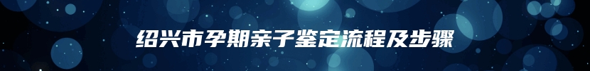 绍兴市孕期亲子鉴定流程及步骤
