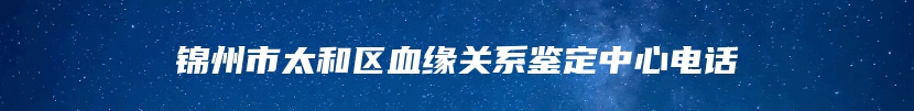 锦州市太和区血缘关系鉴定中心电话