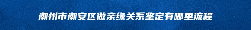 潮州市潮安区做亲缘关系鉴定有哪里流程