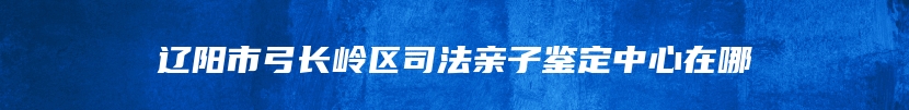 辽阳市弓长岭区司法亲子鉴定中心在哪