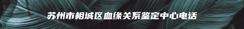 苏州市相城区血缘关系鉴定中心电话