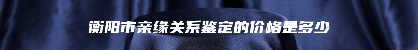 衡阳市亲缘关系鉴定的价格是多少