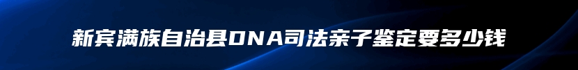 新宾满族自治县DNA司法亲子鉴定要多少钱