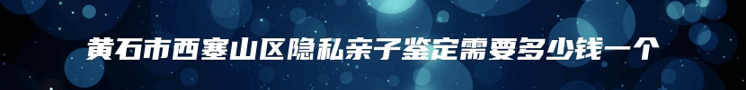 黄石市西塞山区隐私亲子鉴定需要多少钱一个