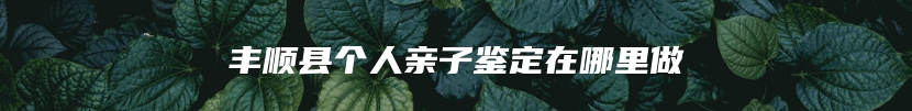 丰顺县个人亲子鉴定在哪里做