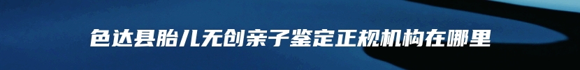 色达县胎儿无创亲子鉴定正规机构在哪里