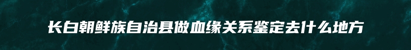 长白朝鲜族自治县做血缘关系鉴定去什么地方