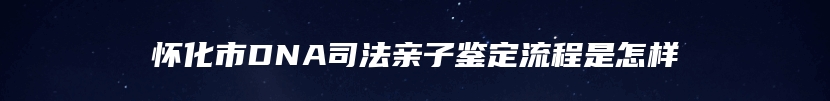 怀化市DNA司法亲子鉴定流程是怎样