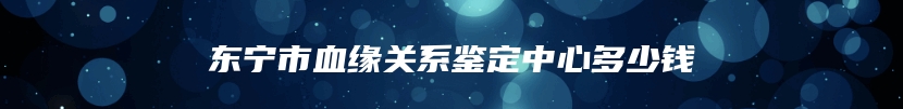东宁市血缘关系鉴定中心多少钱