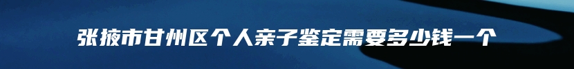 张掖市甘州区个人亲子鉴定需要多少钱一个