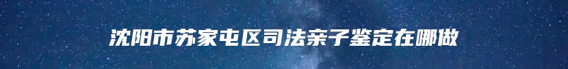 沈阳市苏家屯区司法亲子鉴定在哪做