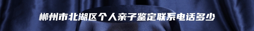 郴州市北湖区个人亲子鉴定联系电话多少