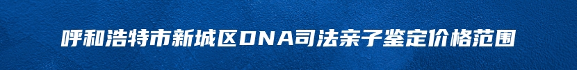 呼和浩特市新城区DNA司法亲子鉴定价格范围