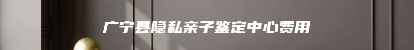广宁县隐私亲子鉴定中心费用