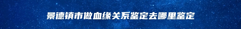 景德镇市做血缘关系鉴定去哪里鉴定