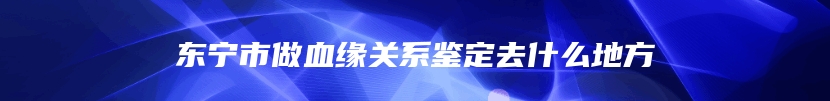 东宁市做血缘关系鉴定去什么地方