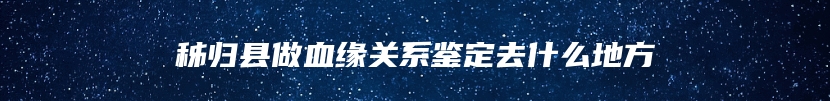 秭归县做血缘关系鉴定去什么地方