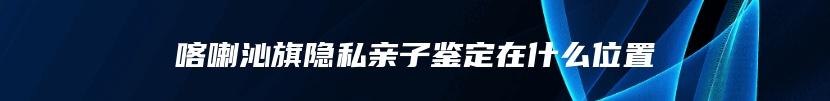 喀喇沁旗隐私亲子鉴定在什么位置