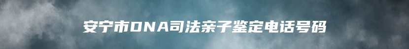 安宁市DNA司法亲子鉴定电话号码