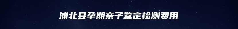 浦北县孕期亲子鉴定检测费用