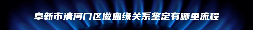 阜新市清河门区做血缘关系鉴定有哪里流程