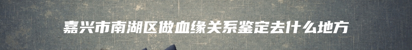 嘉兴市南湖区做血缘关系鉴定去什么地方