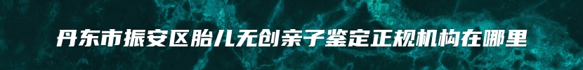 丹东市振安区胎儿无创亲子鉴定正规机构在哪里