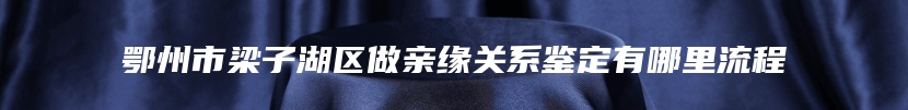 鄂州市梁子湖区做亲缘关系鉴定有哪里流程