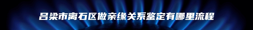 吕梁市离石区做亲缘关系鉴定有哪里流程