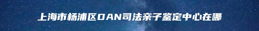 上海市杨浦区DAN司法亲子鉴定中心在哪
