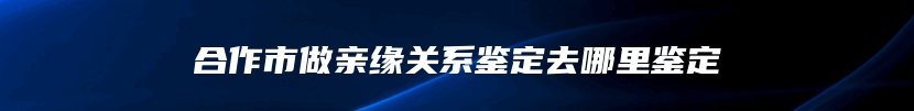 合作市做亲缘关系鉴定去哪里鉴定