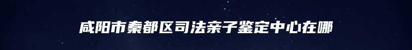 咸阳市秦都区司法亲子鉴定中心在哪