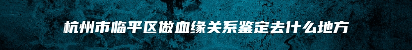 杭州市临平区做血缘关系鉴定去什么地方