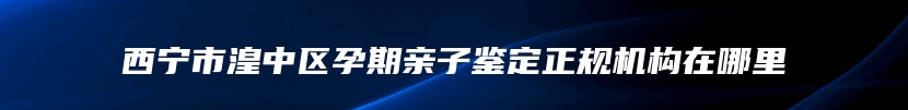 西宁市湟中区孕期亲子鉴定正规机构在哪里