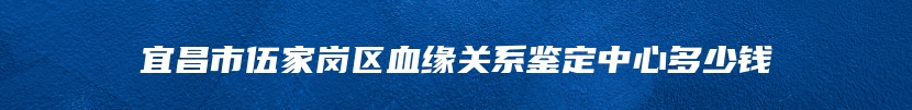 宜昌市伍家岗区血缘关系鉴定中心多少钱