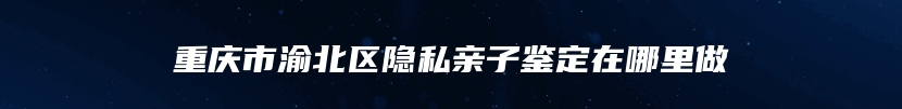 重庆市渝北区隐私亲子鉴定在哪里做
