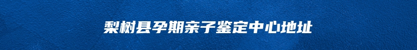 梨树县孕期亲子鉴定中心地址