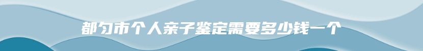 都匀市个人亲子鉴定需要多少钱一个