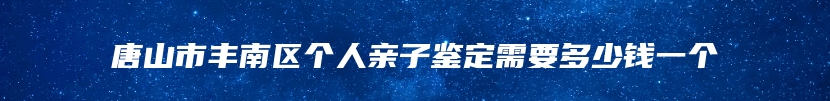 唐山市丰南区个人亲子鉴定需要多少钱一个