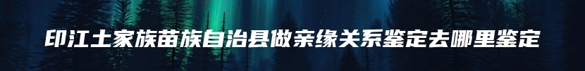 印江土家族苗族自治县做亲缘关系鉴定去哪里鉴定