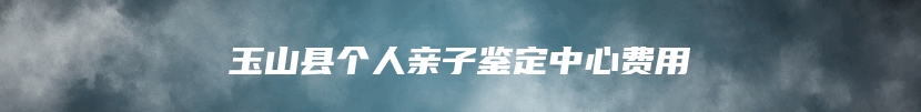 玉山县个人亲子鉴定中心费用